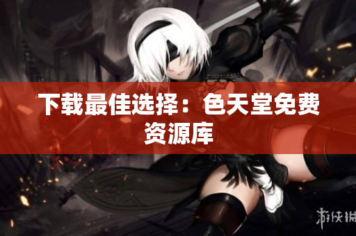 下载最佳选择：色天堂免费资源库