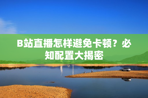 B站直播怎样避免卡顿？必知配置大揭密