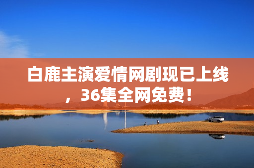 白鹿主演爱情网剧现已上线，36集全网免费！