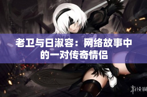 老卫与日淑容：网络故事中的一对传奇情侣
