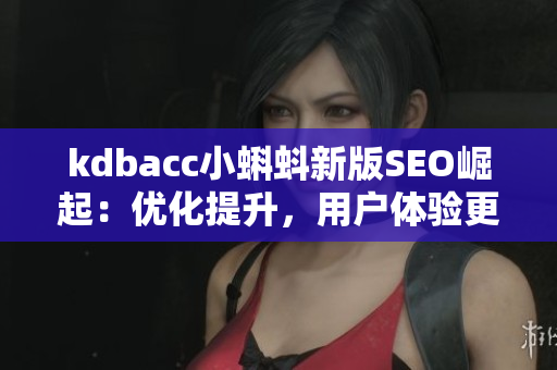kdbacc小蝌蚪新版SEO崛起：优化提升，用户体验更佳