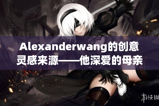 Alexanderwang的创意灵感来源——他深爱的母亲