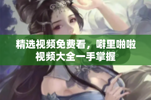 精选视频免费看，噼里啪啦视频大全一手掌握
