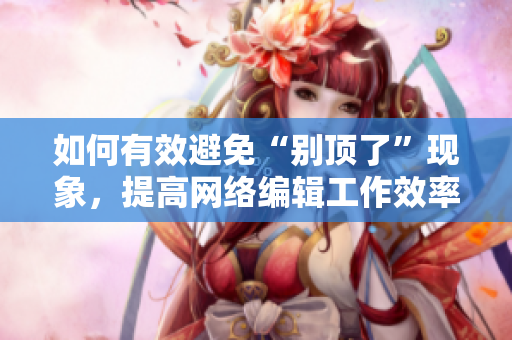 如何有效避免“别顶了”现象，提高网络编辑工作效率？