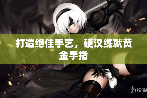 打造绝佳手艺，硬汉练就黄金手指