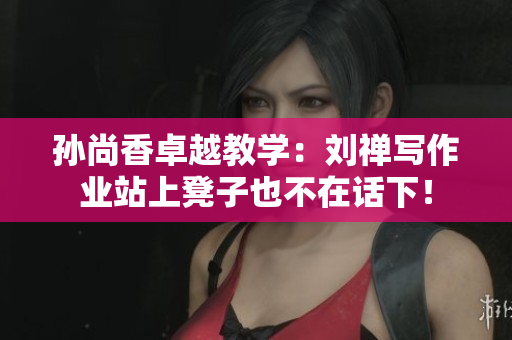 孙尚香卓越教学：刘禅写作业站上凳子也不在话下！