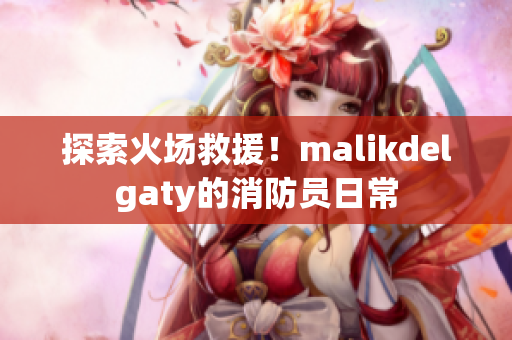 探索火场救援！malikdelgaty的消防员日常