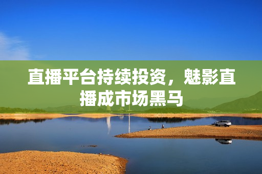 直播平台持续投资，魅影直播成市场黑马