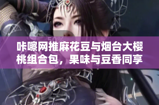 咔嚓网推麻花豆与烟台大樱桃组合包，果味与豆香同享
