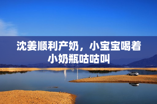 沈姜顺利产奶，小宝宝喝着小奶瓶咕咕叫