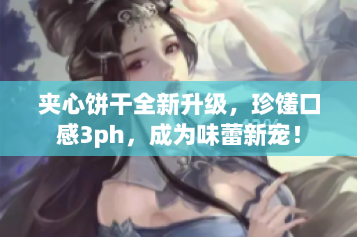 夹心饼干全新升级，珍馐口感3ph，成为味蕾新宠！
