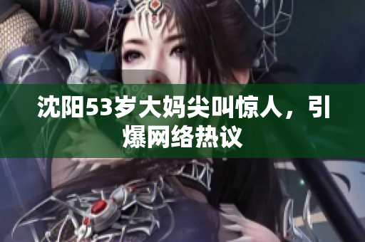 沈阳53岁大妈尖叫惊人，引爆网络热议