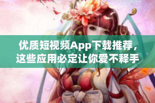 优质短视频App下载推荐，这些应用必定让你爱不释手