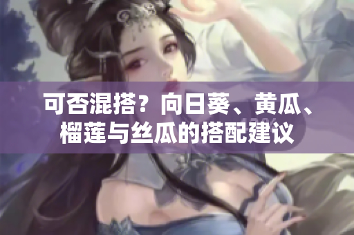 可否混搭？向日葵、黄瓜、榴莲与丝瓜的搭配建议