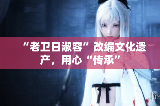 “老卫日淑容”改编文化遗产，用心“传承”