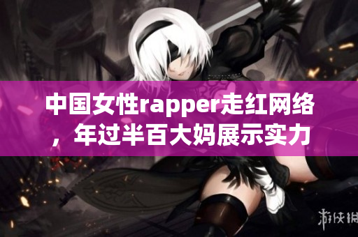 中国女性rapper走红网络，年过半百大妈展示实力