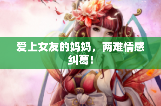 爱上女友的妈妈，两难情感纠葛！