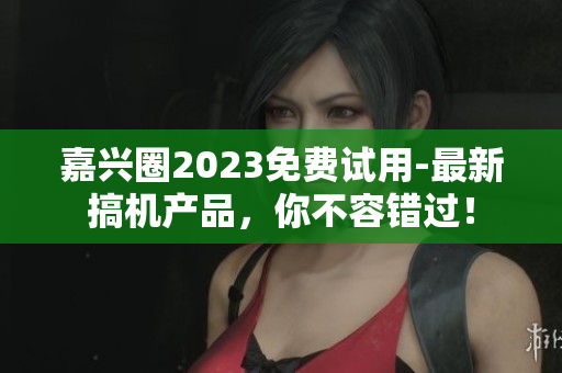 嘉兴圈2023免费试用-最新搞机产品，你不容错过！