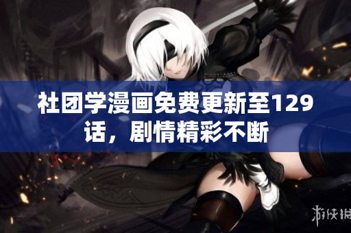社团学漫画免费更新至129话，剧情精彩不断