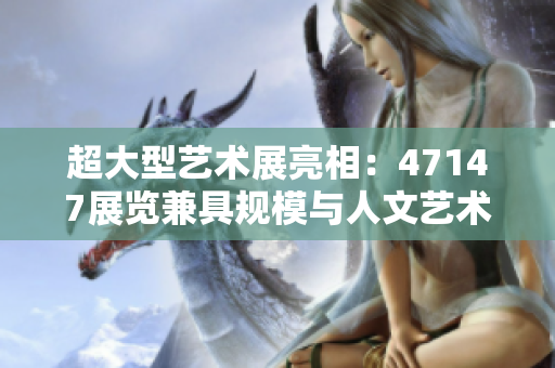 超大型艺术展亮相：47147展览兼具规模与人文艺术价值