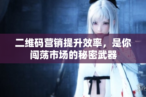 二维码营销提升效率，是你闯荡市场的秘密武器