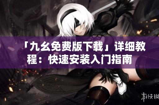 「九幺免费版下载」详细教程：快速安装入门指南