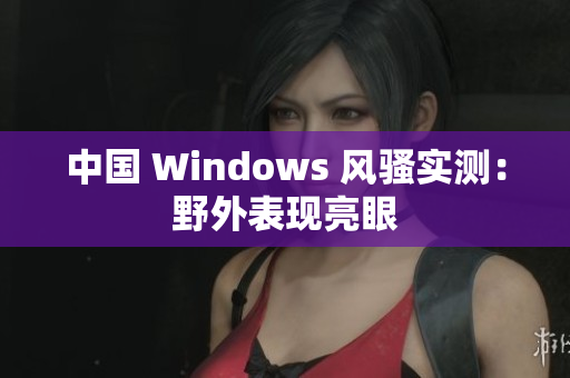 中国 Windows 风骚实测：野外表现亮眼