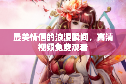 最美情侣的浪漫瞬间，高清视频免费观看