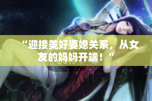 “迎接美好婆媳关系，从女友的妈妈开端！”