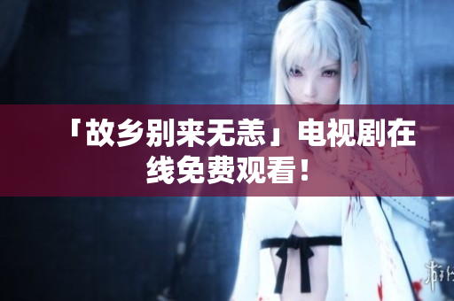 「故乡别来无恙」电视剧在线免费观看！
