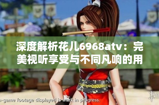 深度解析花儿6968atv：完美视听享受与不同凡响的用户体验