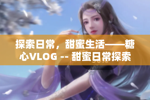 探索日常，甜蜜生活——糖心VLOG -- 甜蜜日常探索——糖心VLOG