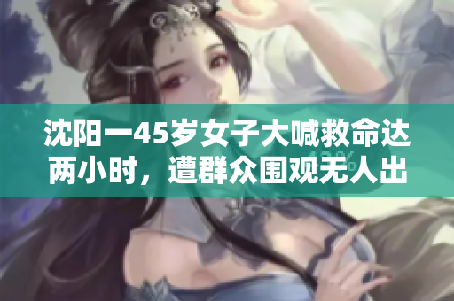 沈阳一45岁女子大喊救命达两小时，遭群众围观无人出手帮助