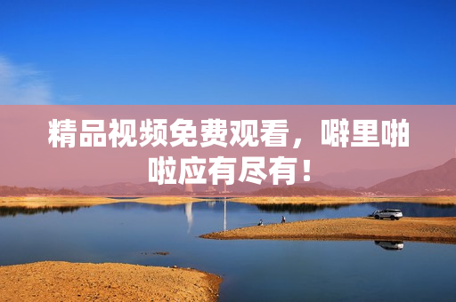 精品视频免费观看，噼里啪啦应有尽有！