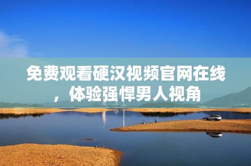 免费观看硬汉视频官网在线，体验强悍男人视角