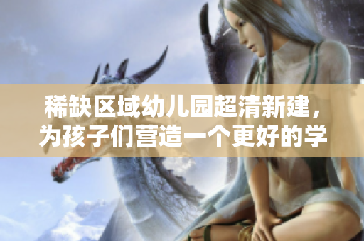 稀缺区域幼儿园超清新建，为孩子们营造一个更好的学习环境