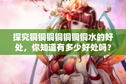 探究铜铜铜铜铜铜铜水的好处，你知道有多少好处吗？