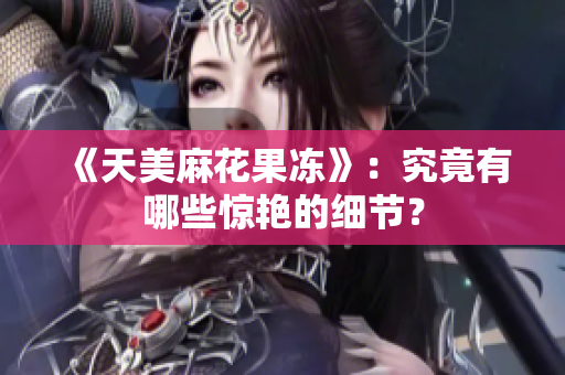 《天美麻花果冻》：究竟有哪些惊艳的细节？