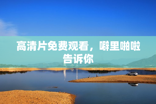 高清片免费观看，噼里啪啦告诉你