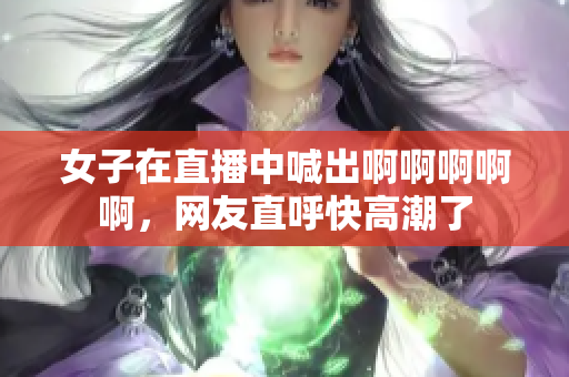 女子在直播中喊出啊啊啊啊啊，网友直呼快高潮了