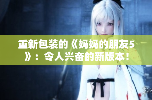 重新包装的《妈妈的朋友5》：令人兴奋的新版本！