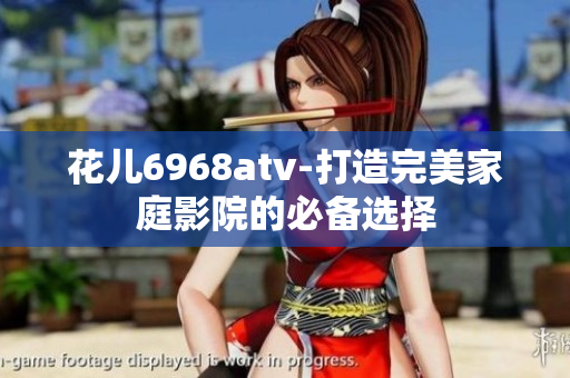 花儿6968atv-打造完美家庭影院的必备选择