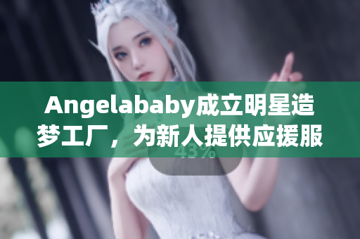 Angelababy成立明星造梦工厂，为新人提供应援服务