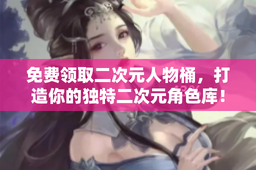 免费领取二次元人物桶，打造你的独特二次元角色库！