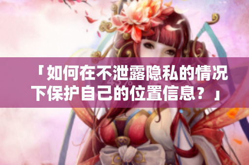 「如何在不泄露隐私的情况下保护自己的位置信息？」