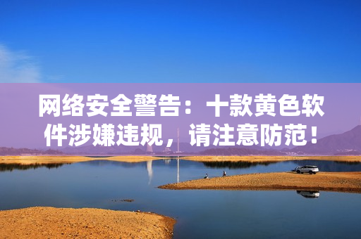 网络安全警告：十款黄色软件涉嫌违规，请注意防范！