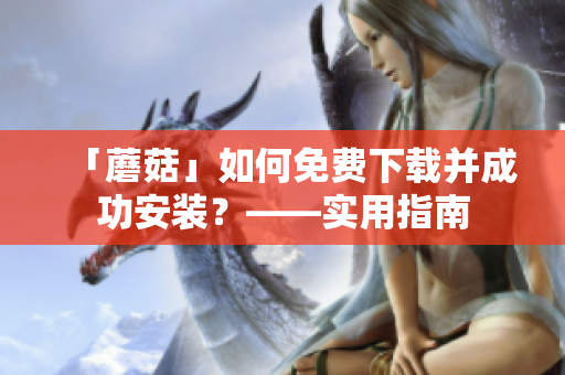 「蘑菇」如何免费下载并成功安装？——实用指南