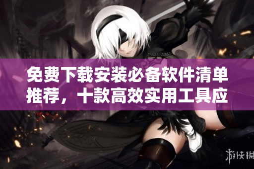 免费下载安装必备软件清单推荐，十款高效实用工具应有尽有