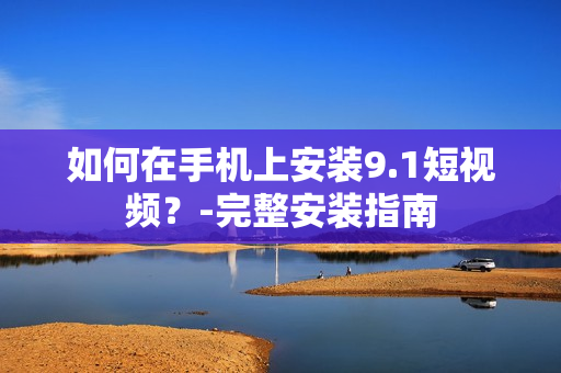 如何在手机上安装9.1短视频？-完整安装指南