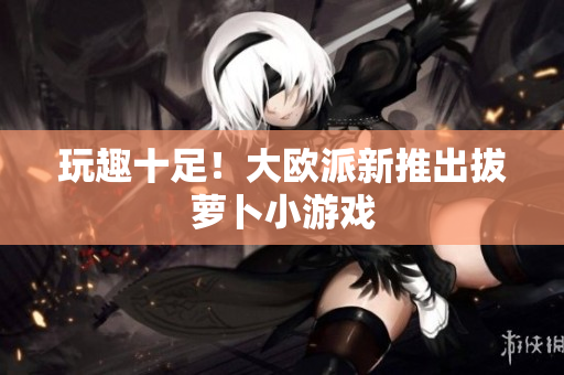 玩趣十足！大欧派新推出拔萝卜小游戏